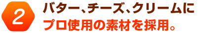 バター、チーズ、クリームにプロ使用の素材を採用。