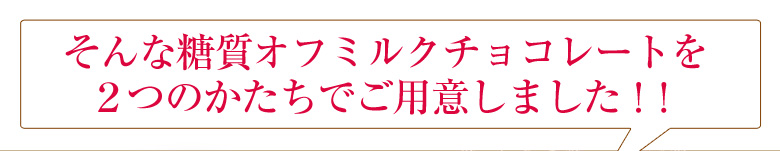 そんな糖質オフミルクチョコレートを２つのかたちでご用意しました。