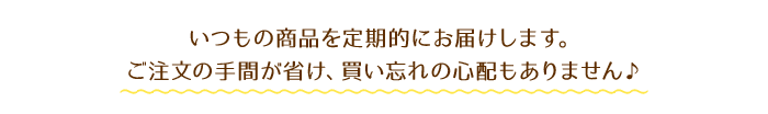 いつもの商品を定期的にお届けします。ご注文の手間が省け、買い忘れの心配もありません♪